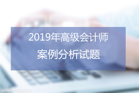 2019年高級(jí)會(huì)計(jì)師考試六月案例分析匯總