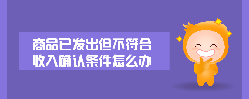 商品已發(fā)出但不符合收入確認(rèn)條件怎么辦