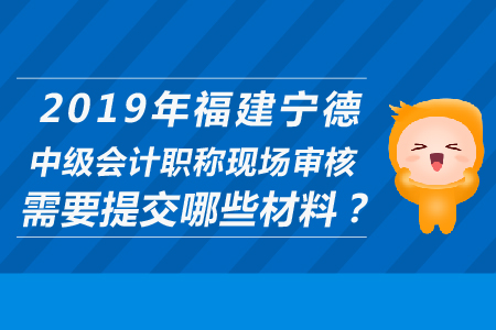 2019年福建寧德中級(jí)會(huì)計(jì)職稱現(xiàn)場(chǎng)審核需要提交哪些材料？