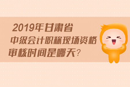 2019年甘肅省中級會計職稱現(xiàn)場資格審核時間是哪天？