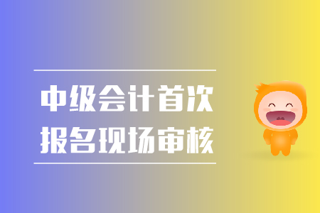 中級(jí)會(huì)計(jì)首次報(bào)名現(xiàn)場(chǎng)審核都需要準(zhǔn)備什么？