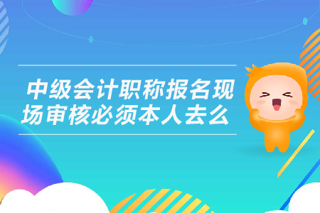 中級(jí)會(huì)計(jì)職稱報(bào)名現(xiàn)場(chǎng)審核必須本人去么？