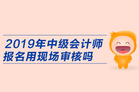 2019年中級會計師報名用現場審核嗎,？