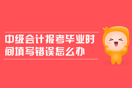 中級會計報考畢業(yè)時間填寫錯誤怎么辦,？