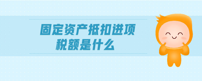 固定資產(chǎn)抵扣進項稅額是什么