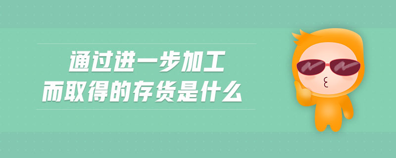 通過進(jìn)一步加工而取得的存貨是什么