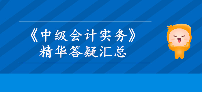 2019年《中級會計實務(wù)》精華答疑匯總,，這些內(nèi)容你掌握了嗎？