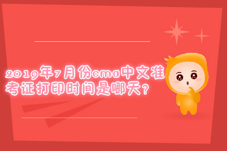 2019年7月份cma中文準(zhǔn)考證打印時(shí)間是哪天？
