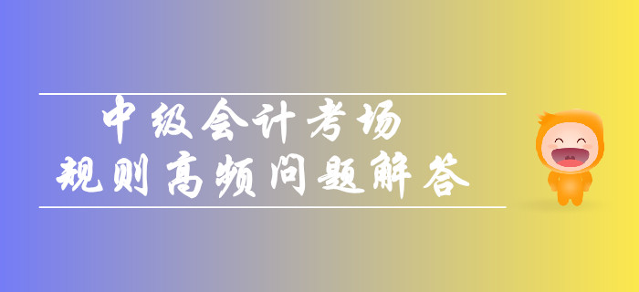 2019年中級(jí)會(huì)計(jì)考場(chǎng)規(guī)則高頻問題解答,！你關(guān)注的都在這,！