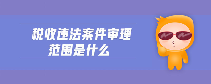 稅收違法案件審理范圍是什么