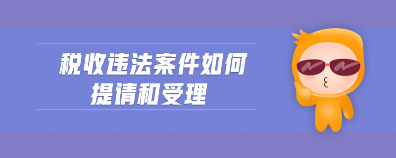 稅收違法案件如何提請(qǐng)和受理