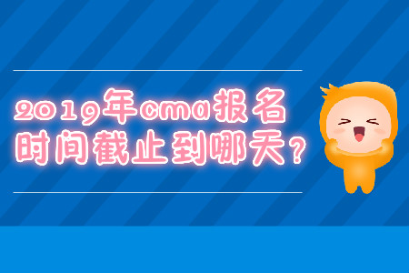 2019年cma報名時間截止到哪天？