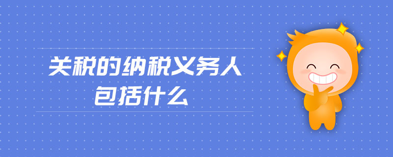 關(guān)稅的納稅義務(wù)人包括什么