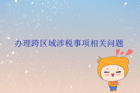 辦理跨區(qū)域涉稅事項(xiàng)相關(guān)問題