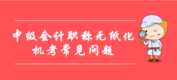 中級會計職稱無紙化機(jī)考常見問題整理,！8大要點考前必看,！