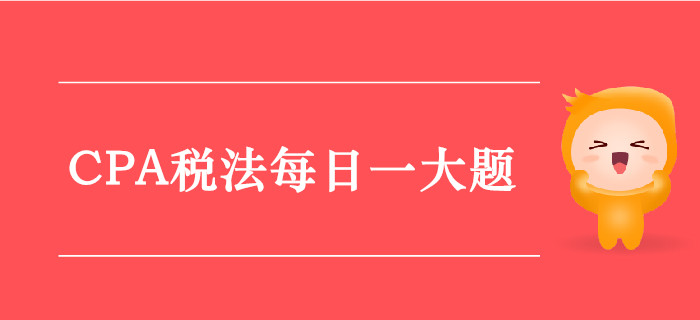 2019年CPA稅法每日攻克一大題：9月11日