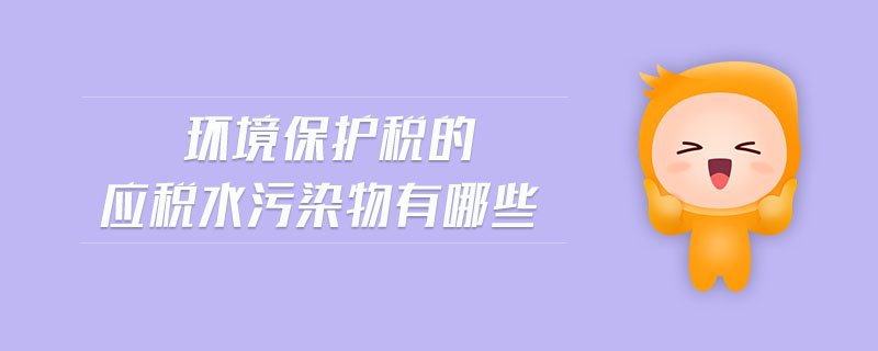 環(huán)境保護(hù)稅的應(yīng)稅水污染物有哪些