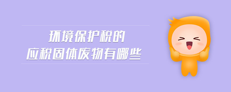 環(huán)境保護(hù)稅的應(yīng)稅固體廢物有哪些