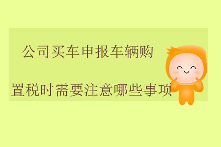 公司買(mǎi)車(chē)申報(bào)車(chē)輛購(gòu)置稅時(shí)需要注意哪些事項(xiàng),？