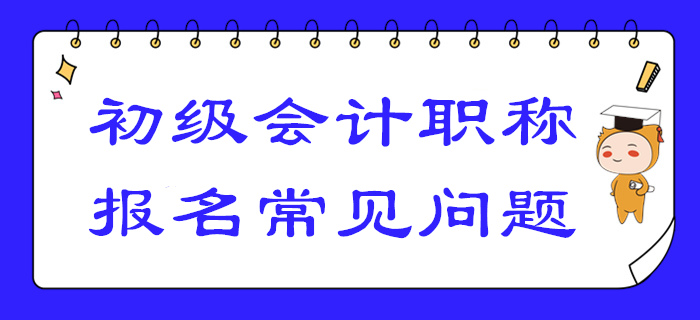 2020年初級(jí)會(huì)計(jì)報(bào)名答疑！你關(guān)注的高頻問(wèn)題答案都在這,！