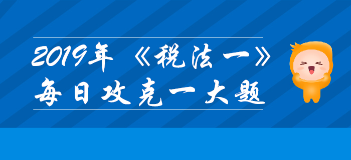 2019年稅務(wù)師《稅法一》每日攻克一大題：10月25日