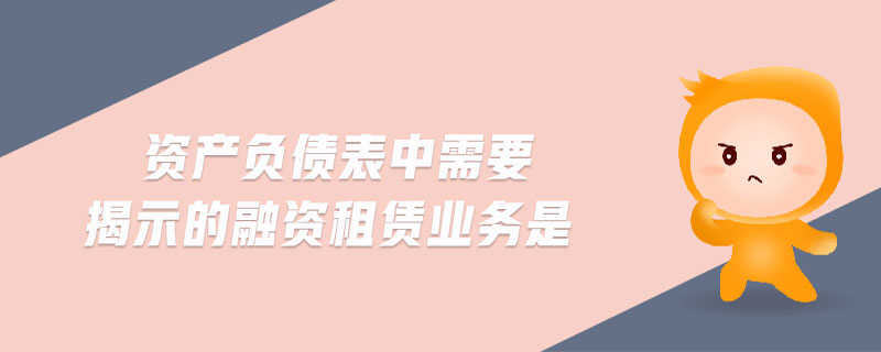 資產(chǎn)負(fù)債表中需要揭示的融資租賃業(yè)務(wù)是