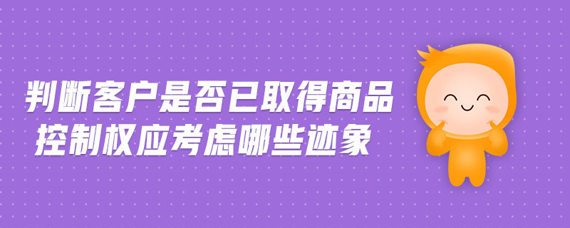 判斷客戶(hù)是否已取得商品控制權(quán)應(yīng)考慮哪些跡象