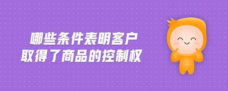 哪些條件表明客戶取得了商品的控制權(quán)