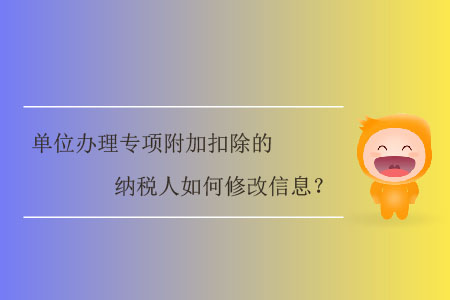 單位辦理專項附加扣除的納稅人如何修改信息,？