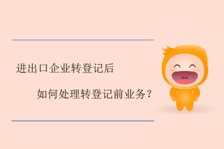 進(jìn)出口企業(yè)轉(zhuǎn)登記后如何處理轉(zhuǎn)登記前業(yè)務(wù),？