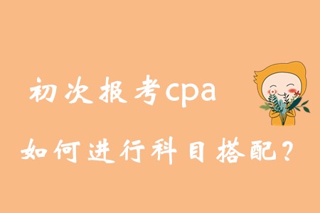 初次報(bào)考cpa,，如何進(jìn)行科目搭配？