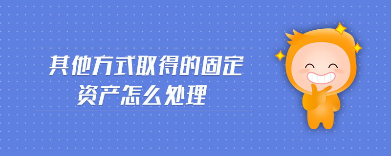 其他方式取得的固定資產(chǎn)怎么處理