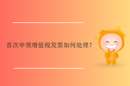 首次申領(lǐng)增值稅發(fā)票如何處理？