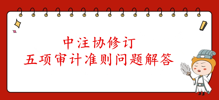 速看！中注協(xié)公布了注冊(cè)會(huì)計(jì)師審計(jì)五項(xiàng)準(zhǔn)則的解答