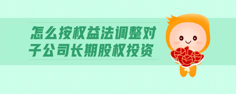 怎么按權(quán)益法調(diào)整對子公司長期股權(quán)投資
