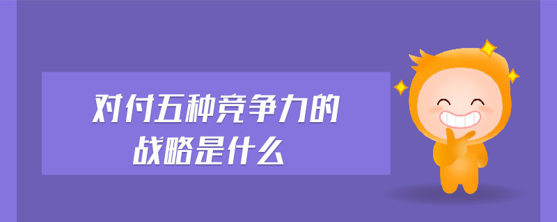 對付五種競爭力的戰(zhàn)略是什么