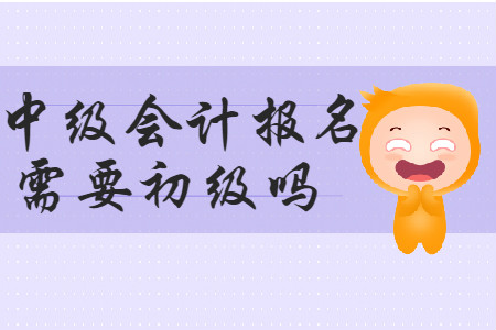 中級(jí)會(huì)計(jì)報(bào)名需要初級(jí)嗎,？