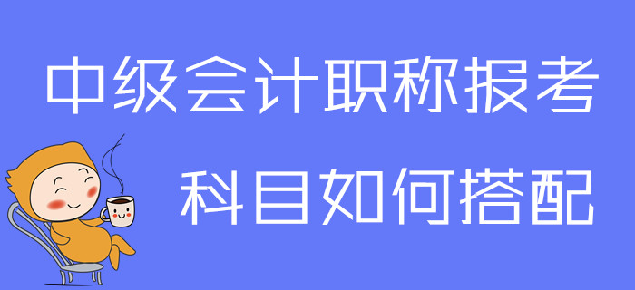 2020年中級會計職稱報考科目如何搭配,？一文為你解答疑問,！