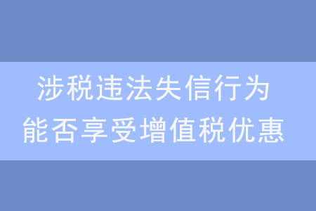 發(fā)生涉稅違法失信行為,，是否還能享受增值稅優(yōu)惠,？