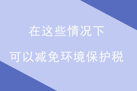 注意,！在這些情況下，可以減免環(huán)境保護(hù)稅