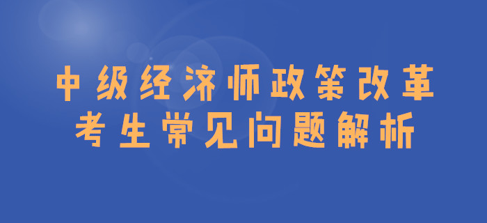 中級經(jīng)濟(jì)師政策改革,，考生常見問題解析