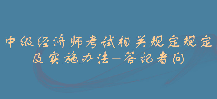 中級經(jīng)濟師考試相關(guān)規(guī)定規(guī)定及實施辦法-答記者