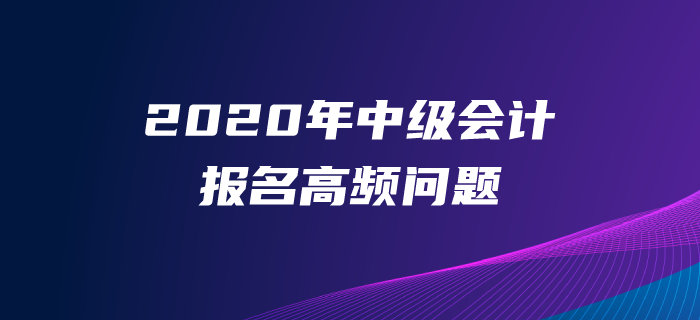 2020年中級會計師報名高頻問題解答,！一文解決報名常見問題