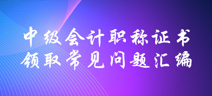 中級會計職稱證書領(lǐng)取常見問題匯編！十大要點全面解惑,！