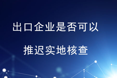 出口企業(yè)是否可以推遲實(shí)地核查