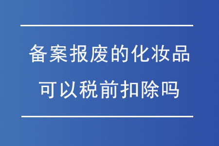 申請備案報廢的化妝品可以稅前扣除嗎？