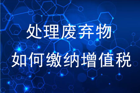 專業(yè)化處理廢棄物如何繳納增值稅,？