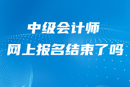 中級會計師網(wǎng)上報名結(jié)束了嗎,？什么時候結(jié)束的？