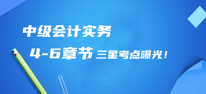 2020年中級會計實務第4-6章三星考點曝光,！提分清單/章節(jié)習題免費領