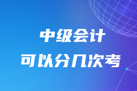 中級會計可以分幾次考,？有時間限制嗎？